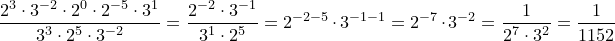\dpi{120} \small \frac{2^3\cdot 3^{-2}\cdot 2^0\cdot 2^{-5}\cdot 3^1}{3^3\cdot 2^5\cdot 3^{-2}} = \frac{2^{-2}\cdot 3^{-1}}{3^{1}\cdot 2^5} = 2^{-2-5}\cdot 3^{-1-1} = 2^{-7}\cdot 3^{-2} = \frac{1}{2^7\cdot 3^2} = \frac{1}{1152}